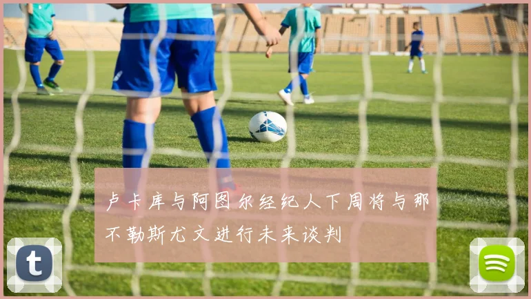 卢卡库与阿图尔经纪人下周将与那不勒斯尤文进行未来谈判