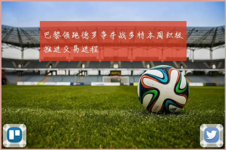 巴黎领跑德罗争夺战多特本周积极推进交易进程