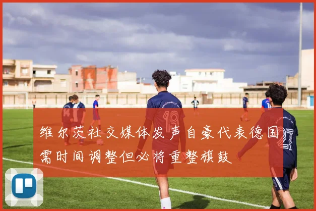 维尔茨社交媒体发声自豪代表德国需时间调整但必将重整旗鼓