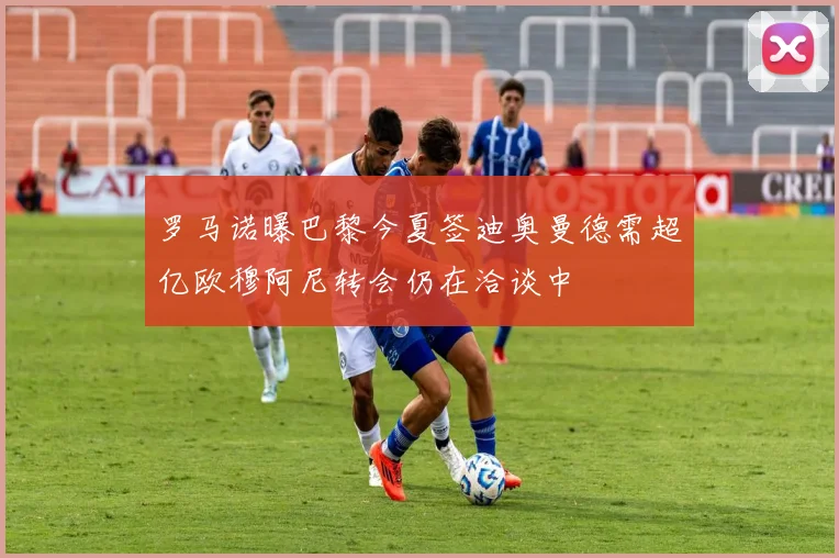 罗马诺曝巴黎今夏签迪奥曼德需超亿欧穆阿尼转会仍在洽谈中