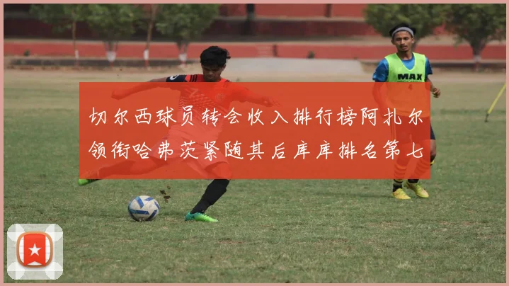 切尔西球员转会收入排行榜阿扎尔领衔哈弗茨紧随其后库库排名第七