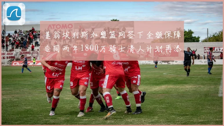 基翁埃利斯加盟篮网签下全额保障合同两年1800万骑士清人计划再添新动态