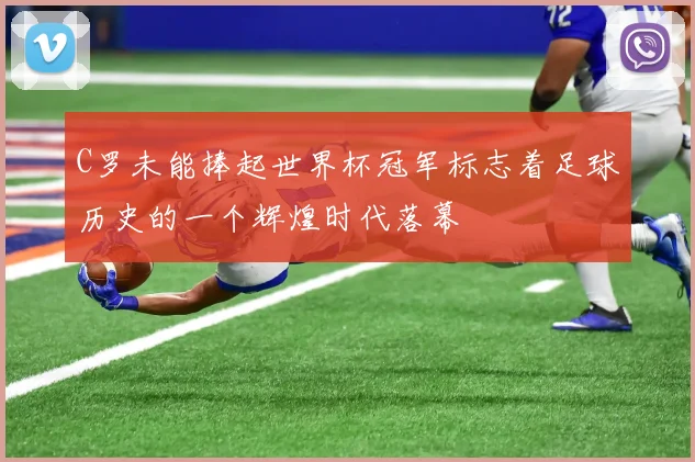 C罗未能捧起世界杯冠军标志着足球历史的一个辉煌时代落幕