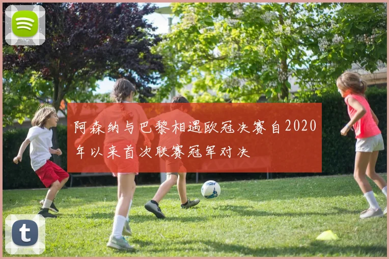 阿森纳与巴黎相遇欧冠决赛自2020年以来首次联赛冠军对决