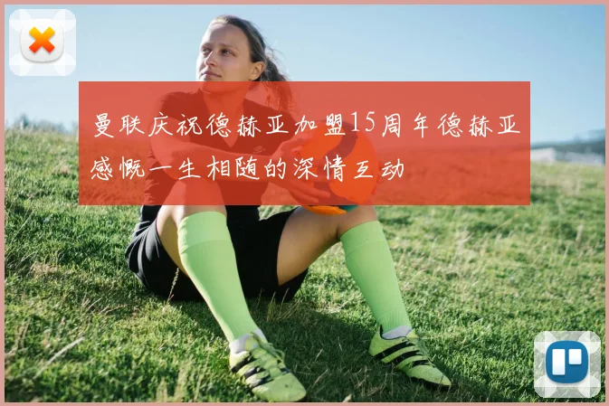 曼联庆祝德赫亚加盟15周年德赫亚感慨一生相随的深情互动
