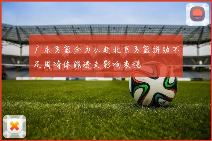 广东男篮全力以赴北京男篮拼劲不足周琦体能透支影响表现