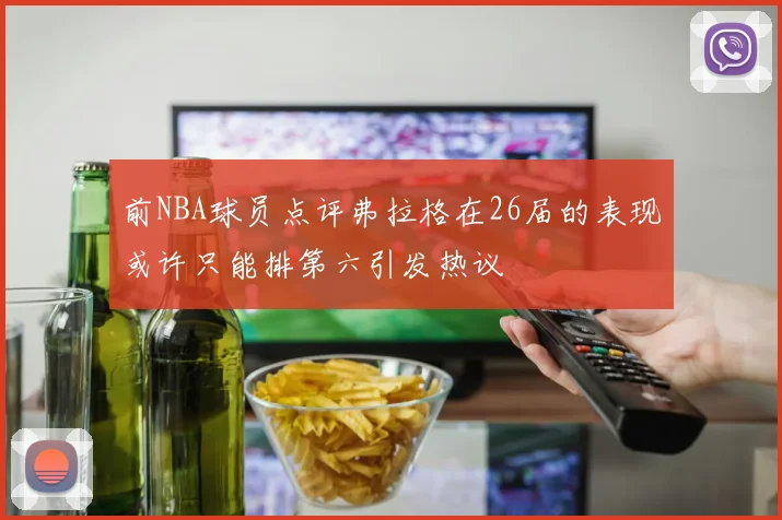 前NBA球员点评弗拉格在26届的表现或许只能排第六引发热议