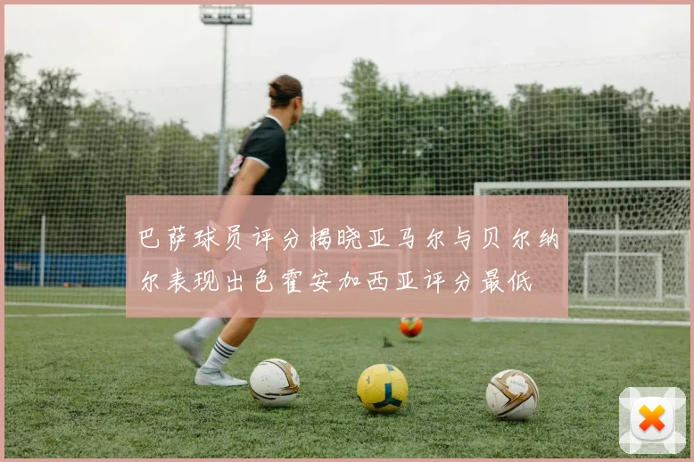 巴萨球员评分揭晓亚马尔与贝尔纳尔表现出色霍安加西亚评分最低