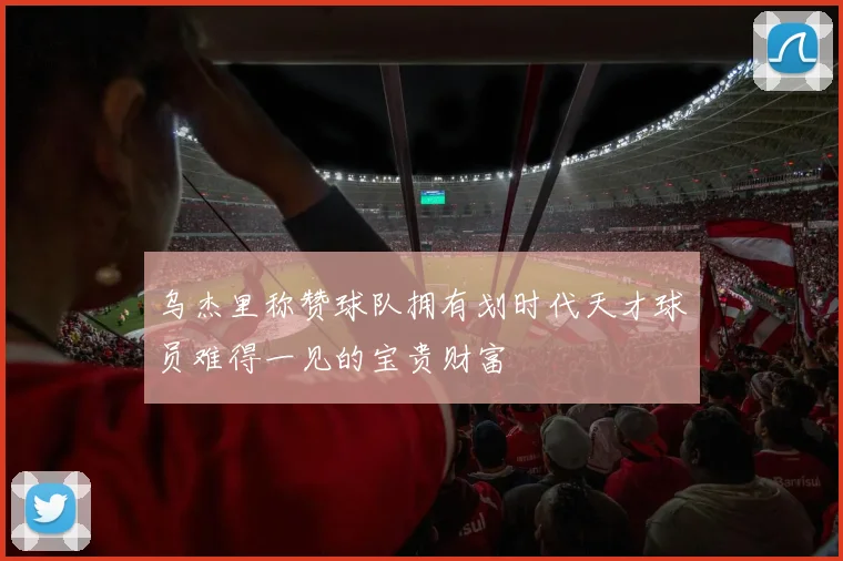 乌杰里称赞球队拥有划时代天才球员难得一见的宝贵财富