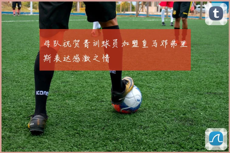 母队祝贺青训球员加盟皇马邓弗里斯表达感激之情