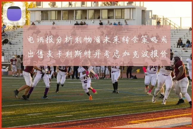 电讯报分析利物浦未来转会策略或出售麦卡利斯特并考虑加克波报价