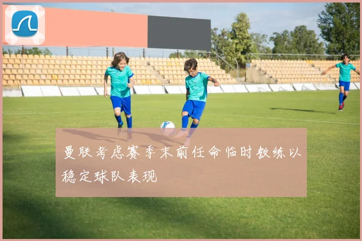 曼联考虑赛季末前任命临时教练以稳定球队表现