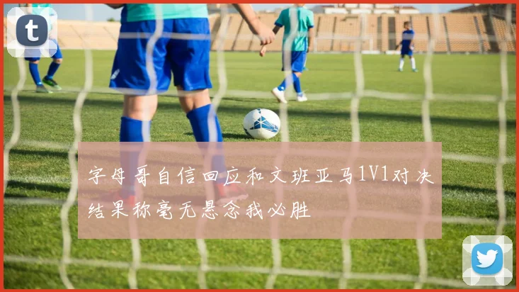 字母哥自信回应和文班亚马1V1对决结果称毫无悬念我必胜