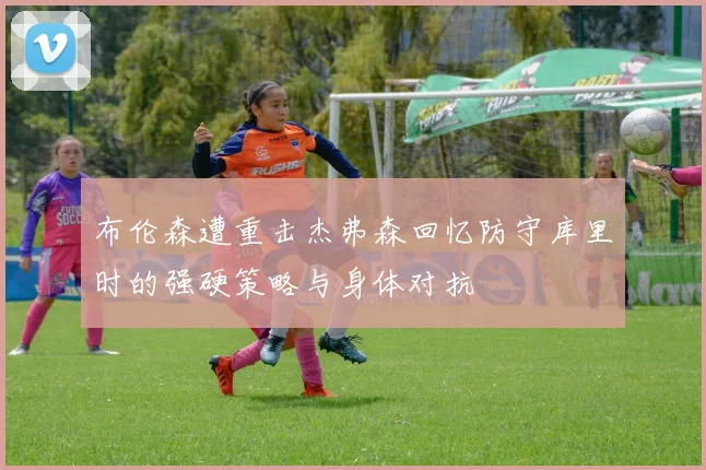 布伦森遭重击杰弗森回忆防守库里时的强硬策略与身体对抗