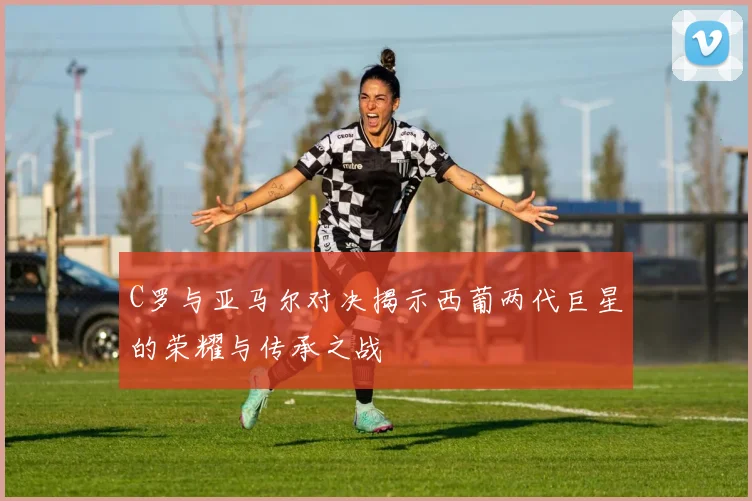 C罗与亚马尔对决揭示西葡两代巨星的荣耀与传承之战
