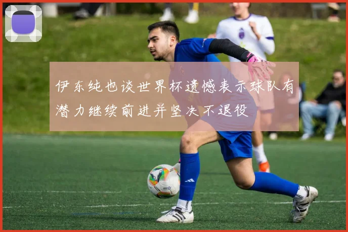 伊东纯也谈世界杯遗憾表示球队有潜力继续前进并坚决不退役
