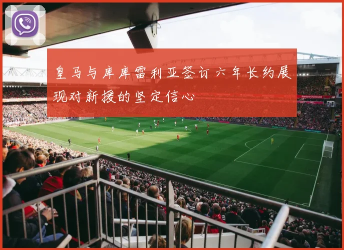 皇马与库库雷利亚签订六年长约展现对新援的坚定信心
