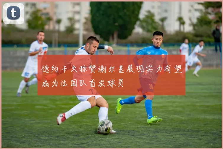 德约卡夫称赞谢尔基展现实力有望成为法国队首发球员