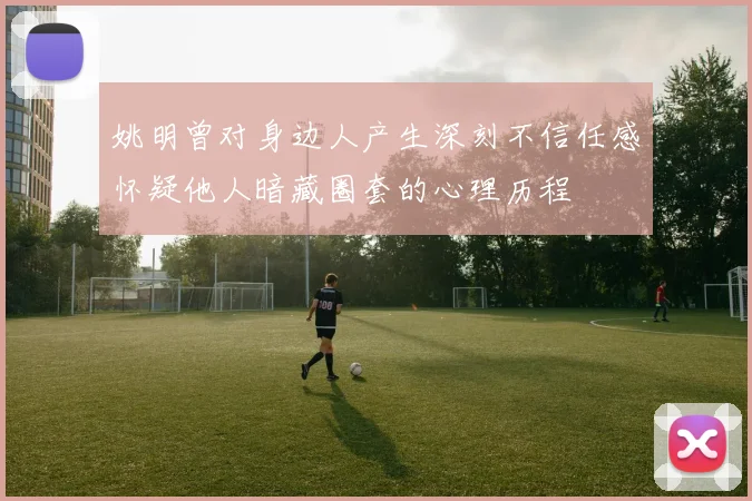 姚明曾对身边人产生深刻不信任感怀疑他人暗藏圈套的心理历程