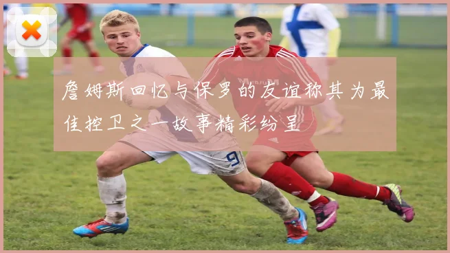 詹姆斯回忆与保罗的友谊称其为最佳控卫之一故事精彩纷呈
