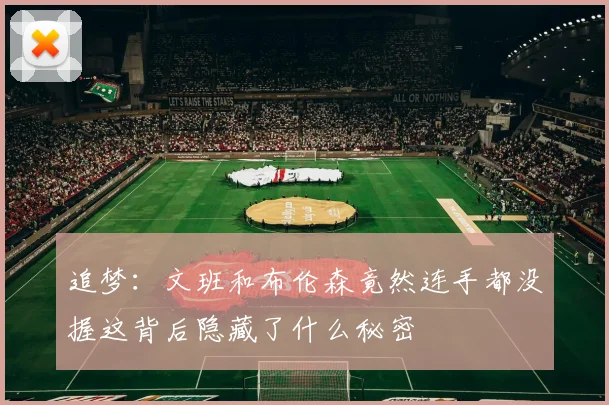 追梦:文班和布伦森竟然连手都没握这背后隐藏了什么秘密