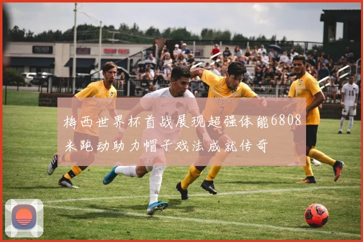 梅西世界杯首战展现超强体能6808米跑动助力帽子戏法成就传奇