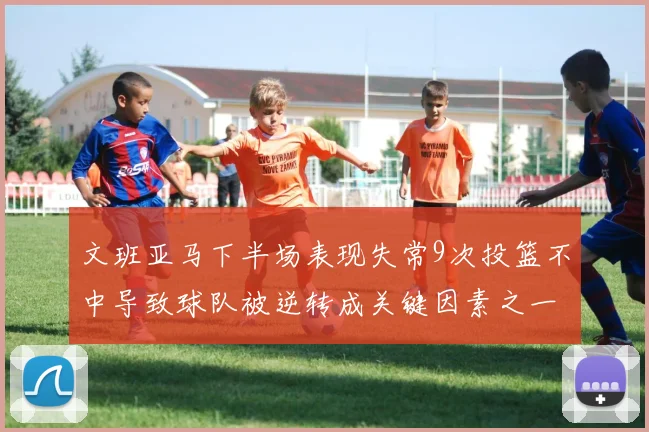 文班亚马下半场表现失常9次投篮不中导致球队被逆转成关键因素之一