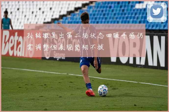孙铭徽复出第二场状态回暖手感仍需调整但表现坚韧不拔